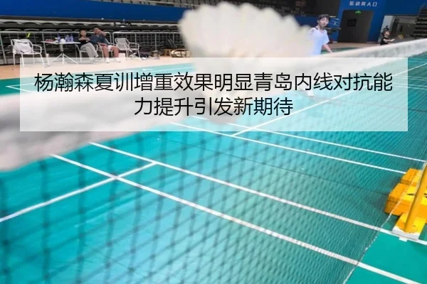 杨瀚森夏训增重效果明显青岛内线对抗能力提升引发新期待